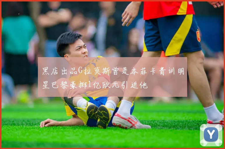 黑店出品G拉莫斯曾是本菲卡青训明星巴黎豪掷1亿欧元引进他