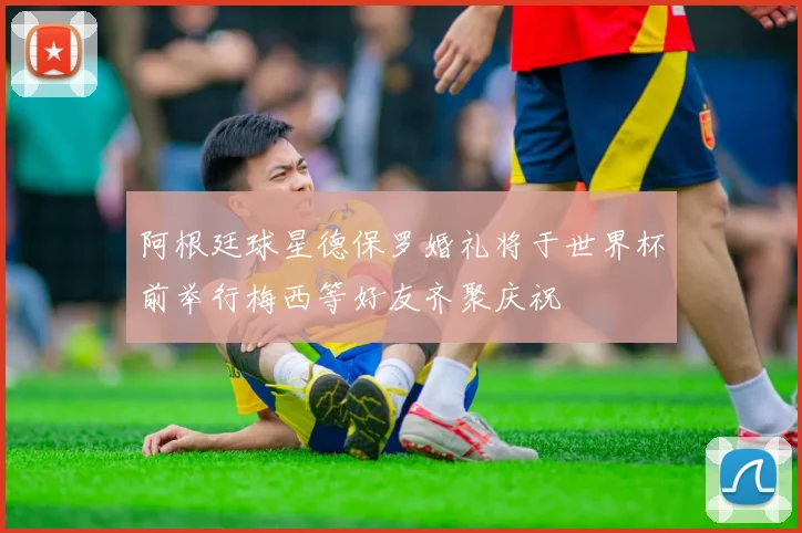 阿根廷球星德保罗婚礼将于世界杯前举行梅西等好友齐聚庆祝