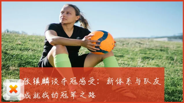 张镇麟谈夺冠感受：新体系与队友成就我的冠军之路