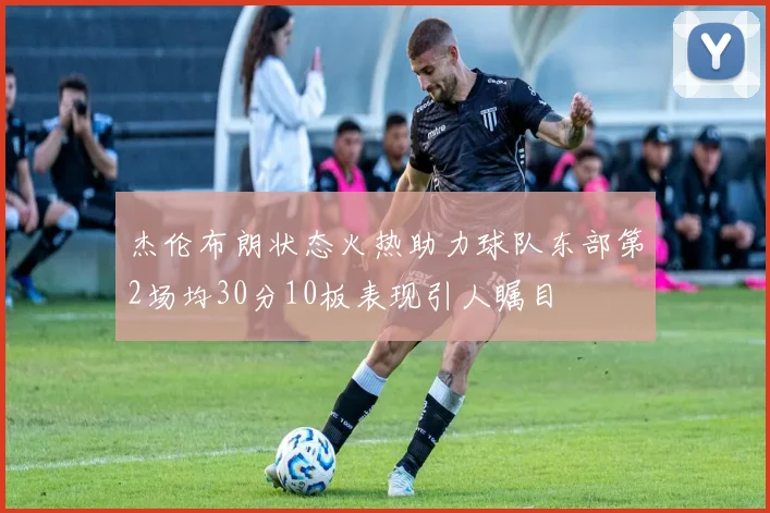 杰伦布朗状态火热助力球队东部第2场均30分10板表现引人瞩目