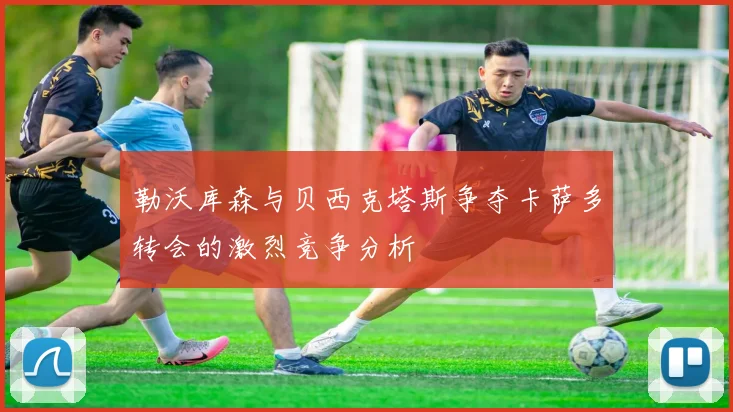 勒沃库森与贝西克塔斯争夺卡萨多转会的激烈竞争分析