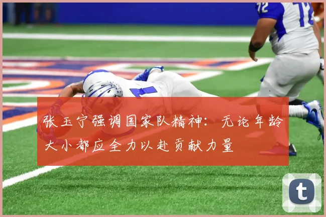 张玉宁强调国家队精神：无论年龄大小都应全力以赴贡献力量