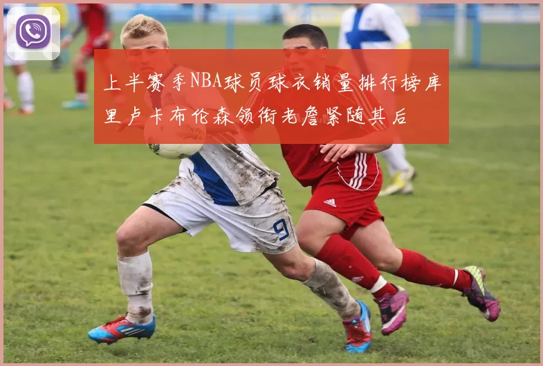 上半赛季NBA球员球衣销量排行榜库里卢卡布伦森领衔老詹紧随其后