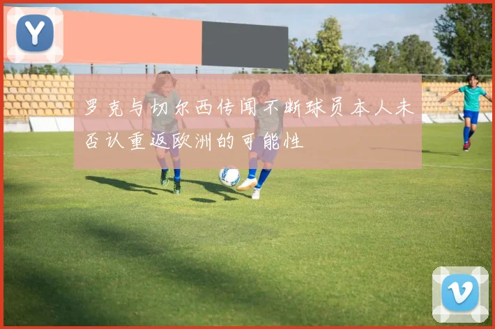 罗克与切尔西传闻不断球员本人未否认重返欧洲的可能性