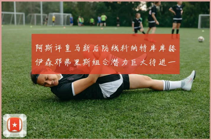 阿斯评皇马新后防线科纳特库库赫伊森邓弗里斯组合潜力巨大待进一步提升