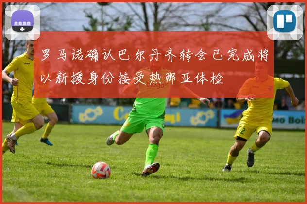 罗马诺确认巴尔丹齐转会已完成将以新援身份接受热那亚体检
