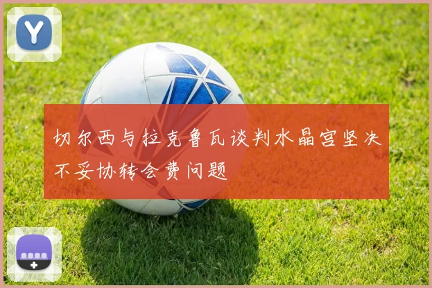 切尔西与拉克鲁瓦谈判水晶宫坚决不妥协转会费问题
