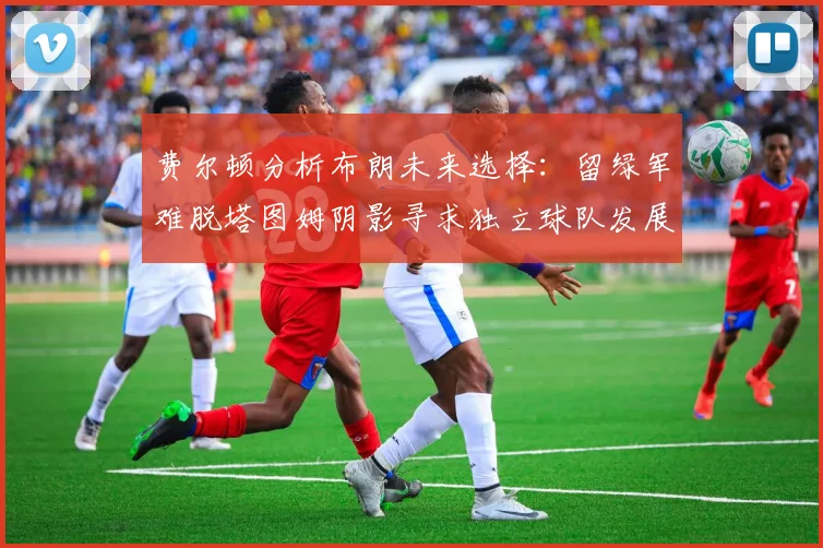 费尔顿分析布朗未来选择：留绿军难脱塔图姆阴影寻求独立球队发展