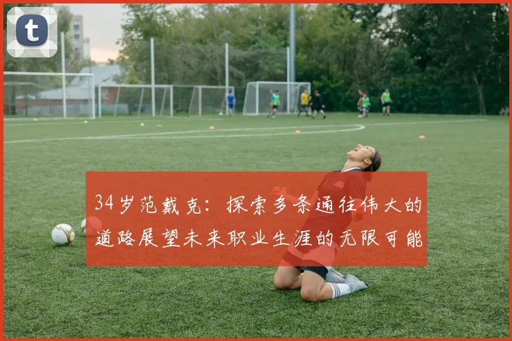 34岁范戴克：探索多条通往伟大的道路展望未来职业生涯的无限可能