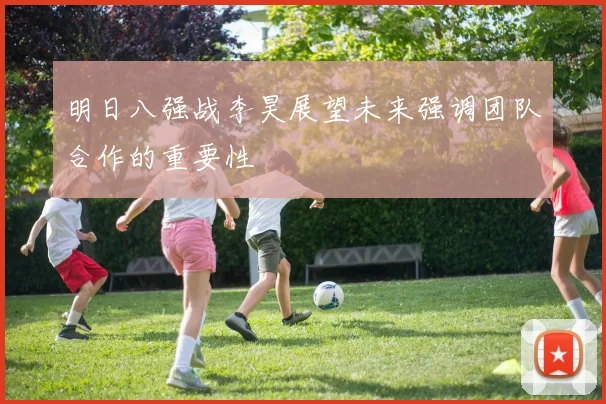 明日八强战李昊展望未来强调团队合作的重要性