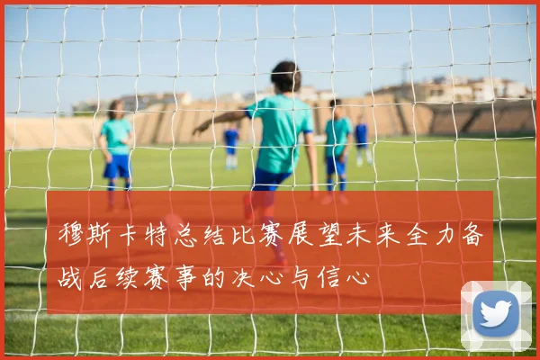 穆斯卡特总结比赛展望未来全力备战后续赛事的决心与信心