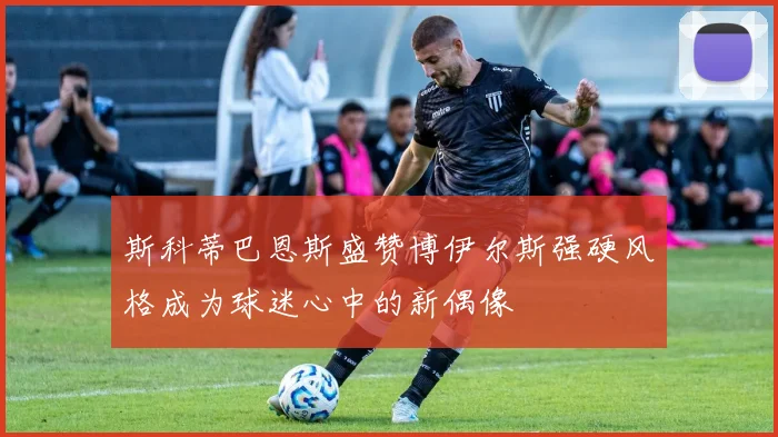 斯科蒂巴恩斯盛赞博伊尔斯强硬风格成为球迷心中的新偶像
