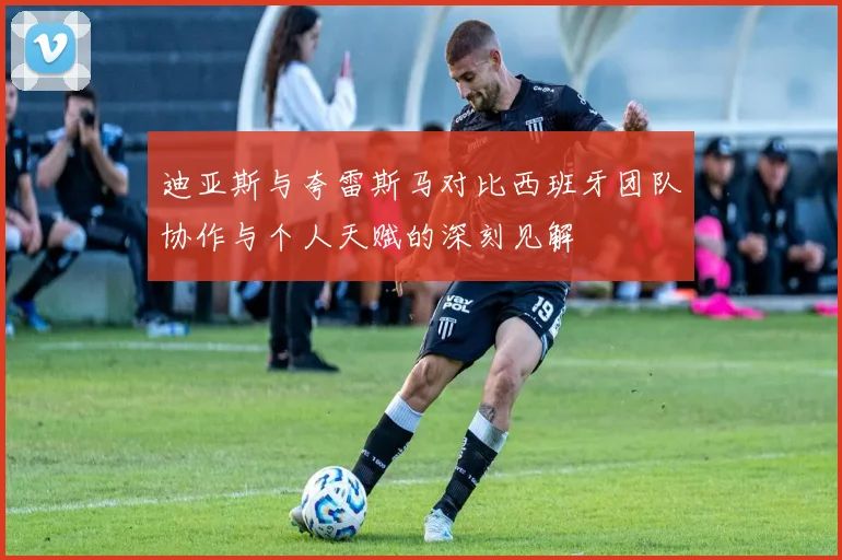 迪亚斯与夸雷斯马对比西班牙团队协作与个人天赋的深刻见解