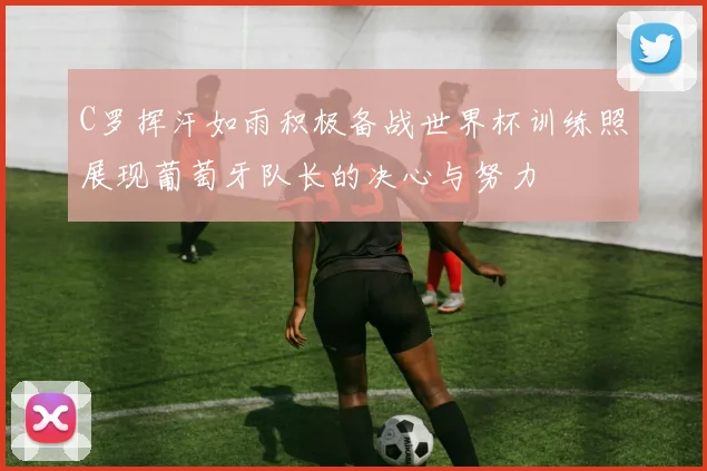 C罗挥汗如雨积极备战世界杯训练照展现葡萄牙队长的决心与努力