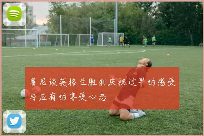 鲁尼谈英格兰胜利庆祝过早的感受与应有的享受心态