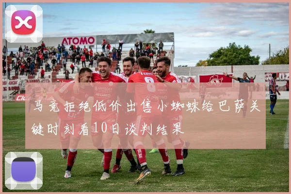马竞拒绝低价出售小蜘蛛给巴萨关键时刻看10日谈判结果