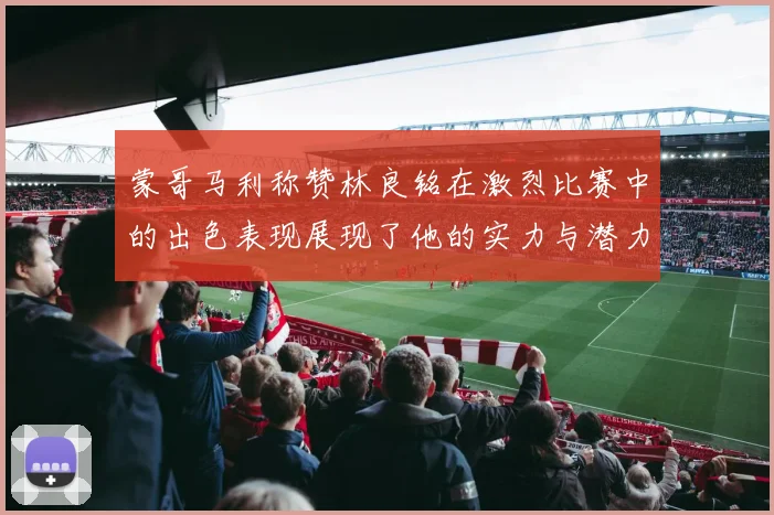 蒙哥马利称赞林良铭在激烈比赛中的出色表现展现了他的实力与潜力