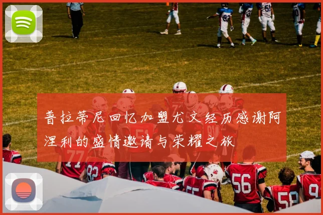 普拉蒂尼回忆加盟尤文经历感谢阿涅利的盛情邀请与荣耀之旅