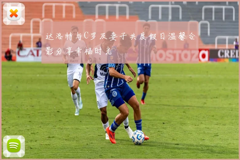 达洛特与C罗及妻子共度假日温馨合影分享幸福时光