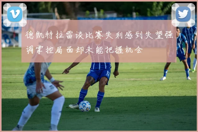 德凯特拉雷谈比赛失利感到失望强调掌控局面却未能把握机会