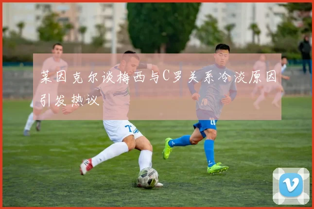 莱因克尔谈梅西与C罗关系冷淡原因引发热议