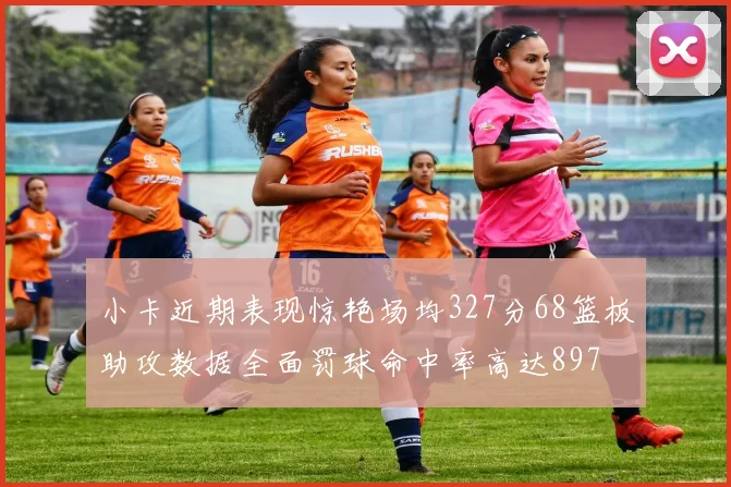 小卡近期表现惊艳场均327分68篮板助攻数据全面罚球命中率高达897