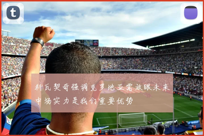 科瓦契奇强调克罗地亚需放眼未来中场实力是我们重要优势