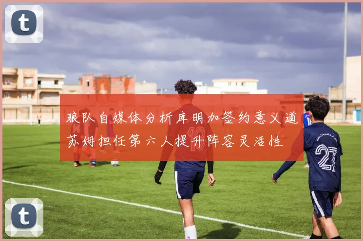 狼队自媒体分析库明加签约意义道苏姆担任第六人提升阵容灵活性