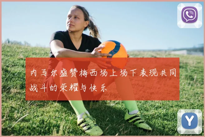 内马尔盛赞梅西场上场下表现共同战斗的荣耀与快乐