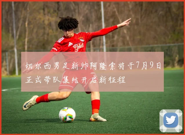 切尔西男足新帅阿隆索将于7月9日正式带队集结开启新征程