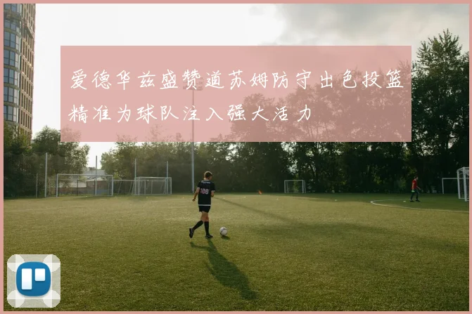 爱德华兹盛赞道苏姆防守出色投篮精准为球队注入强大活力