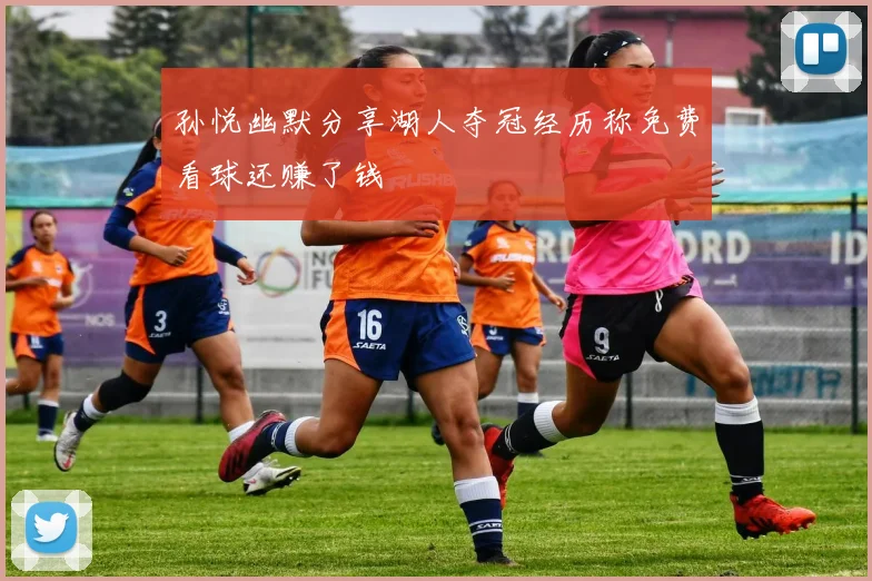 孙悦幽默分享湖人夺冠经历称免费看球还赚了钱